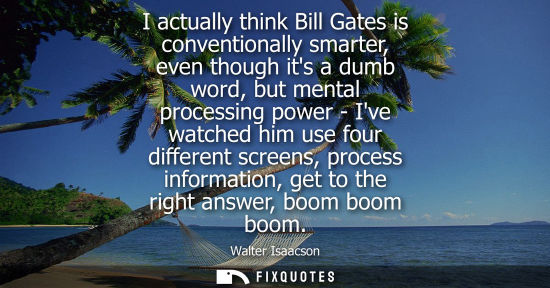 Small: I actually think Bill Gates is conventionally smarter, even though its a dumb word, but mental processi