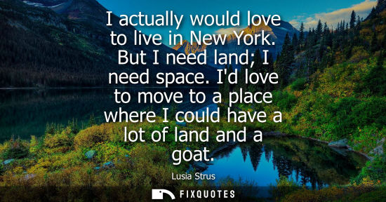 Small: I actually would love to live in New York. But I need land I need space. Id love to move to a place whe