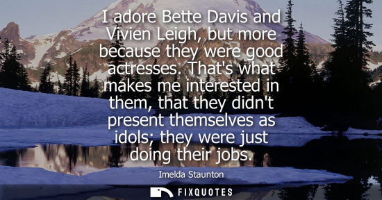 Small: I adore Bette Davis and Vivien Leigh, but more because they were good actresses. Thats what makes me in