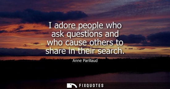 Small: I adore people who ask questions and who cause others to share in their search