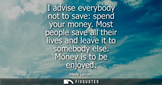Small: I advise everybody not to save: spend your money. Most people save all their lives and leave it to some