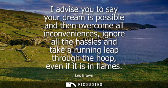 Small: I advise you to say your dream is possible and then overcome all inconveniences, ignore all the hassles