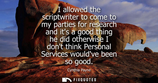 Small: I allowed the scriptwriter to come to my parties for research and its a good thing he did otherwise I d
