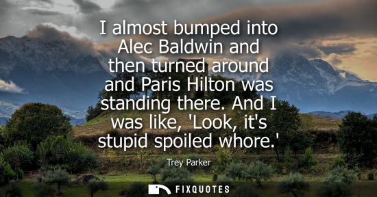 Small: I almost bumped into Alec Baldwin and then turned around and Paris Hilton was standing there. And I was
