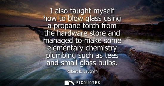 Small: I also taught myself how to blow glass using a propane torch from the hardware store and managed to mak
