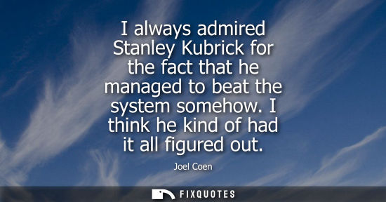 Small: I always admired Stanley Kubrick for the fact that he managed to beat the system somehow. I think he ki