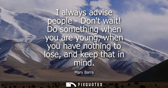Small: I always advise people - Dont wait! Do something when you are young, when you have nothing to lose, and