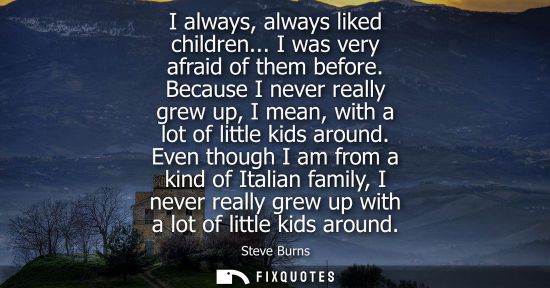 Small: I always, always liked children... I was very afraid of them before. Because I never really grew up, I 