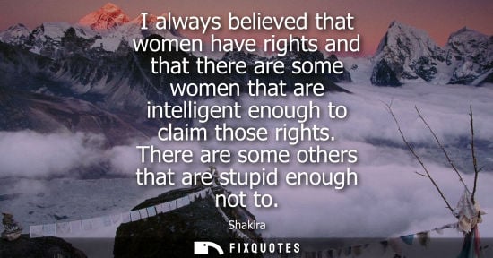 Small: I always believed that women have rights and that there are some women that are intelligent enough to c