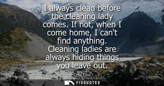 Small: I always clean before the cleaning lady comes. If not, when I come home, I cant find anything. Cleaning
