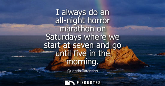 Small: I always do an all-night horror marathon on Saturdays where we start at seven and go until five in the 
