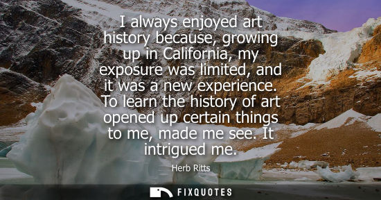 Small: I always enjoyed art history because, growing up in California, my exposure was limited, and it was a n