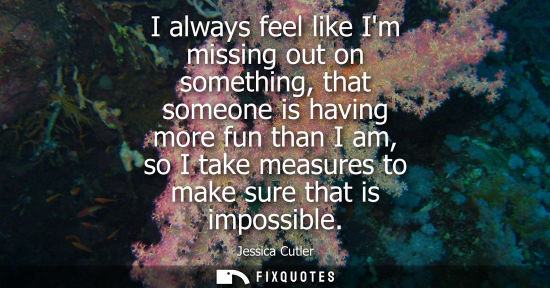 Small: I always feel like Im missing out on something, that someone is having more fun than I am, so I take me