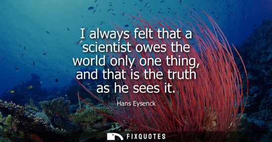 Small: I always felt that a scientist owes the world only one thing, and that is the truth as he sees it
