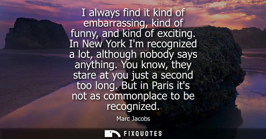 Small: I always find it kind of embarrassing, kind of funny, and kind of exciting. In New York Im recognized a
