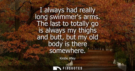 Small: I always had really long swimmers arms. The last to totally go is always my thighs and butt, but my old