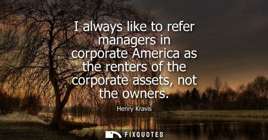 Small: I always like to refer managers in corporate America as the renters of the corporate assets, not the ow