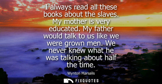 Small: I always read all these books about the slaves. My mother is very educated. My father would talk to us 
