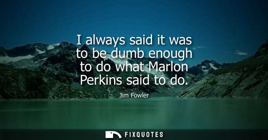 Small: I always said it was to be dumb enough to do what Marlon Perkins said to do