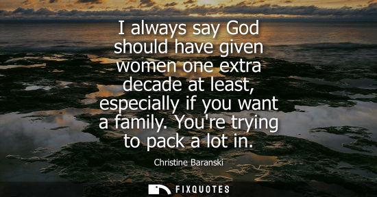 Small: I always say God should have given women one extra decade at least, especially if you want a family. Youre try