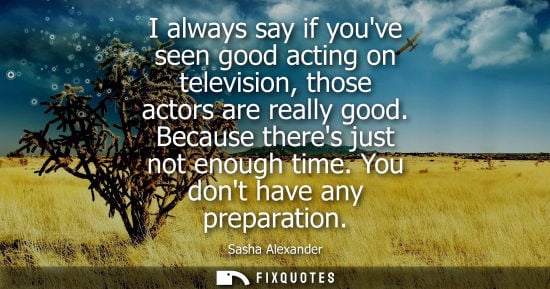 Small: I always say if youve seen good acting on television, those actors are really good. Because theres just