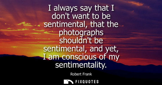 Small: I always say that I dont want to be sentimental, that the photographs shouldnt be sentimental, and yet,
