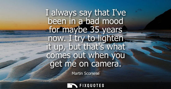 Small: I always say that Ive been in a bad mood for maybe 35 years now. I try to lighten it up, but thats what