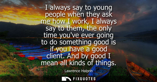 Small: I always say to young people when they ask me how I work, I always say to them, the only time youve eve