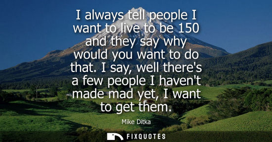 Small: I always tell people I want to live to be 150 and they say why would you want to do that. I say, well theres a