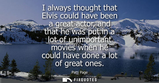 Small: I always thought that Elvis could have been a great actor, and that he was put in a lot of unimportant 