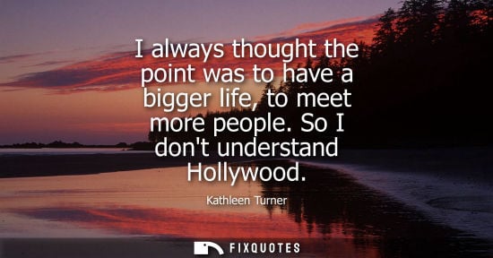 Small: I always thought the point was to have a bigger life, to meet more people. So I dont understand Hollywood