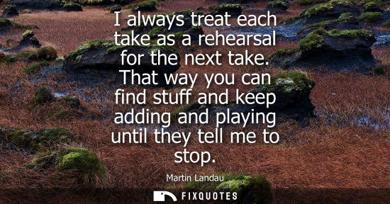 Small: I always treat each take as a rehearsal for the next take. That way you can find stuff and keep adding 