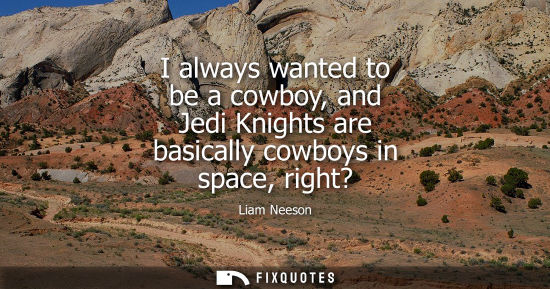 Small: I always wanted to be a cowboy, and Jedi Knights are basically cowboys in space, right?