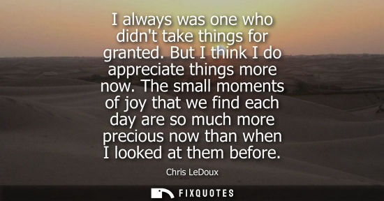 Small: I always was one who didnt take things for granted. But I think I do appreciate things more now.