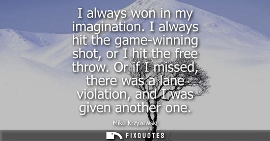 Small: I always won in my imagination. I always hit the game-winning shot, or I hit the free throw. Or if I mi