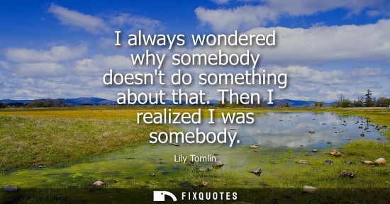 Small: I always wondered why somebody doesnt do something about that. Then I realized I was somebody