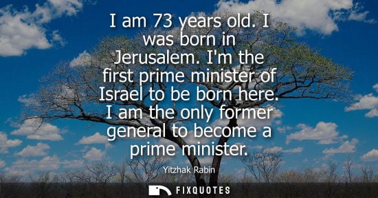 Small: I am 73 years old. I was born in Jerusalem. Im the first prime minister of Israel to be born here. I am the on