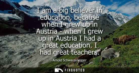 Small: I am a big believer in education, because when I grew up in Austria - when I grew up in Austria I had a great 