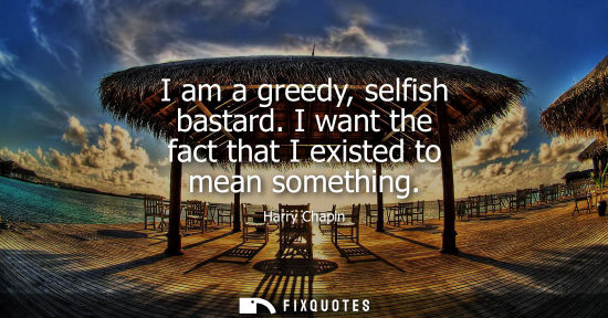 Small: I am a greedy, selfish bastard. I want the fact that I existed to mean something