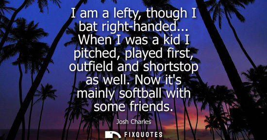 Small: I am a lefty, though I bat right-handed... When I was a kid I pitched, played first, outfield and short