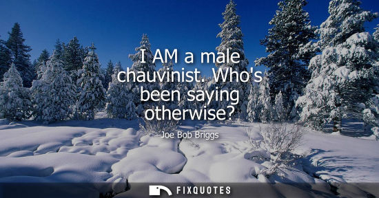 Small: I AM a male chauvinist. Whos been saying otherwise?