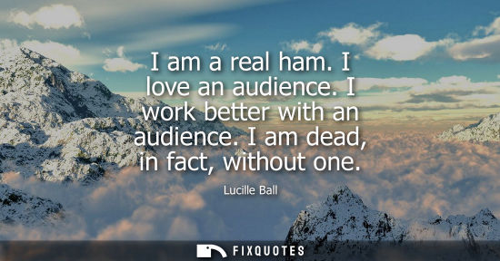 Small: I am a real ham. I love an audience. I work better with an audience. I am dead, in fact, without one