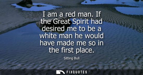 Small: I am a red man. If the Great Spirit had desired me to be a white man he would have made me so in the fi