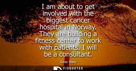 Small: I am about to get involved with the biggest cancer hospital in Norway. They are building a fitness center to w