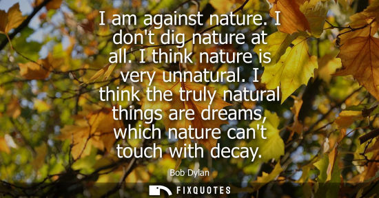 Small: I am against nature. I dont dig nature at all. I think nature is very unnatural. I think the truly natural thi