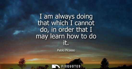 Small: I am always doing that which I cannot do, in order that I may learn how to do it