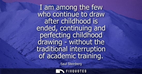 Small: I am among the few who continue to draw after childhood is ended, continuing and perfecting childhood d
