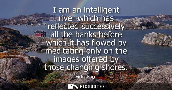 Small: I am an intelligent river which has reflected successively all the banks before which it has flowed by meditat