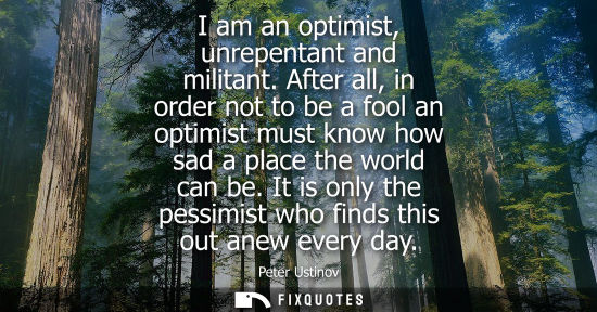 Small: I am an optimist, unrepentant and militant. After all, in order not to be a fool an optimist must know how sad