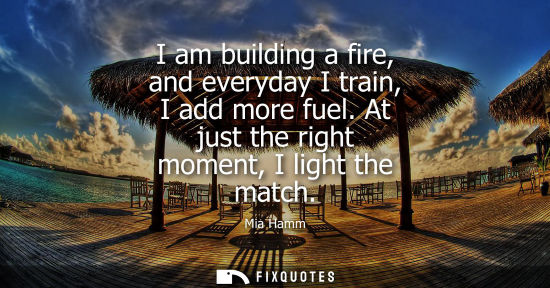 Small: I am building a fire, and everyday I train, I add more fuel. At just the right moment, I light the match